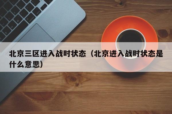 北京三区进入战时状态(北京进入战时状态是什么意思)