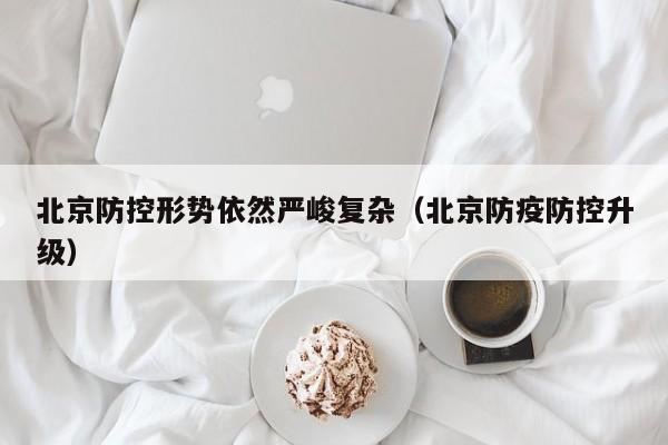 北京防控形势依然严峻复杂(北京防疫防控升级)