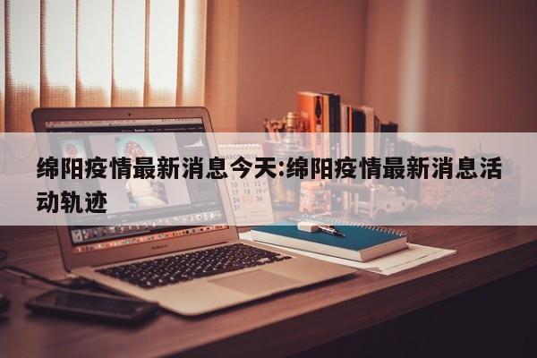绵阳疫情最新消息今天:绵阳疫情最新消息活动轨迹