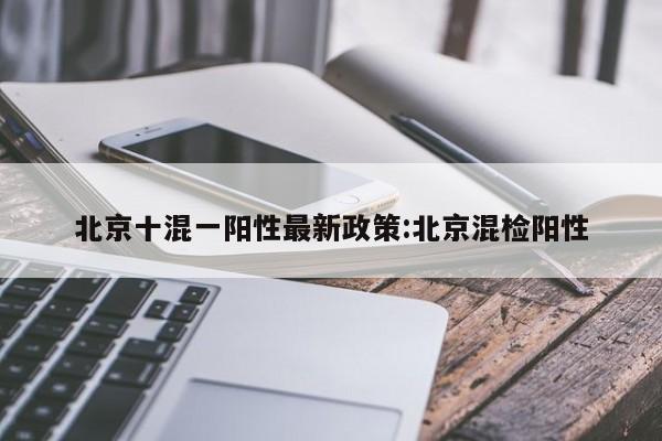 北京十混一阳性最新政策:北京混检阳性