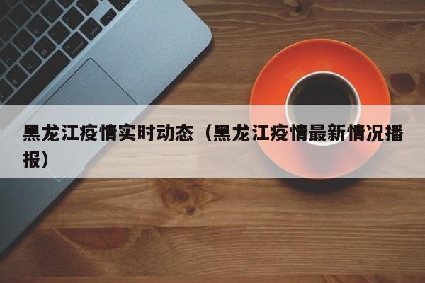 黑龙江疫情实时动态(黑龙江疫情最新情况播报)