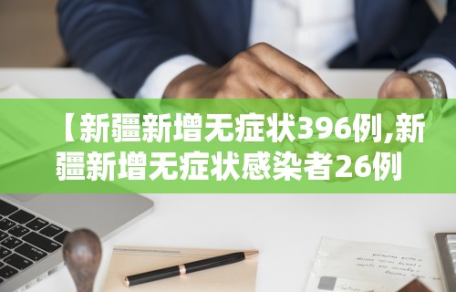 【新疆新增无症状396例,新疆新增无症状感染者26例】