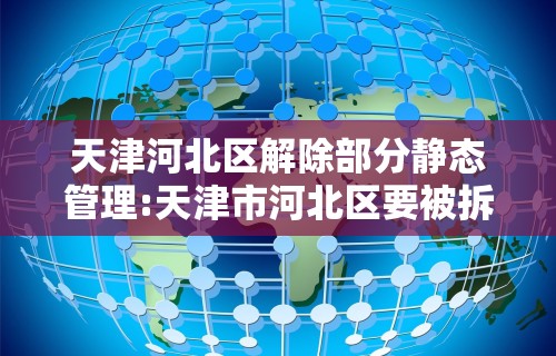 天津河北区解除部分静态管理:天津市河北区要被拆分了吗