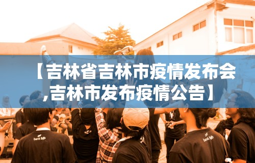 【吉林省吉林市疫情发布会,吉林市发布疫情公告】