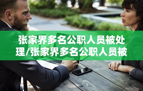 张家界多名公职人员被处理/张家界多名公职人员被处理事件