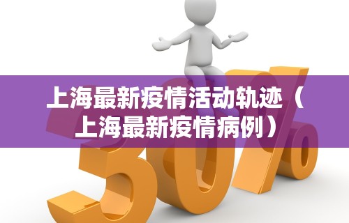 上海最新疫情活动轨迹（上海最新疫情病例）