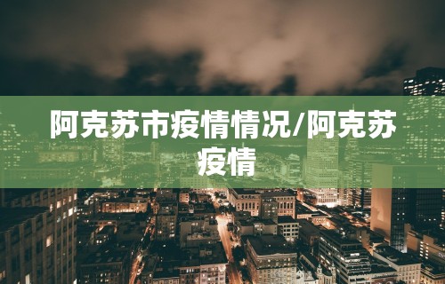 阿克苏市疫情情况/阿克苏 疫情