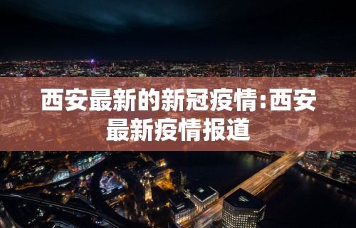 西安最新的新冠疫情:西安最新疫情报道 西安最新的新冠疫情:西安最新疫情报道