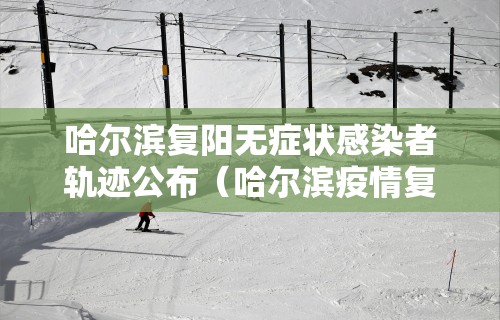 哈尔滨复阳无症状感染者轨迹公布（哈尔滨疫情复阳）