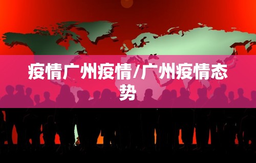 疫情广州疫情/广州疫情态势 疫情广州疫情/广州疫情态势