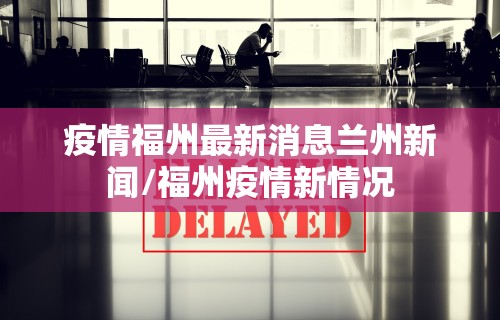 疫情福州最新消息兰州新闻/福州疫情新情况 疫情福州最新消息兰州新闻/福州疫情新情况