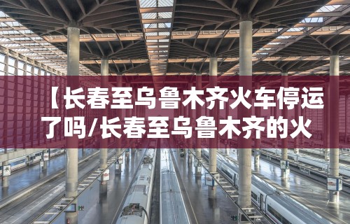 【长春至乌鲁木齐火车停运了吗/长春至乌鲁木齐的火车票】
