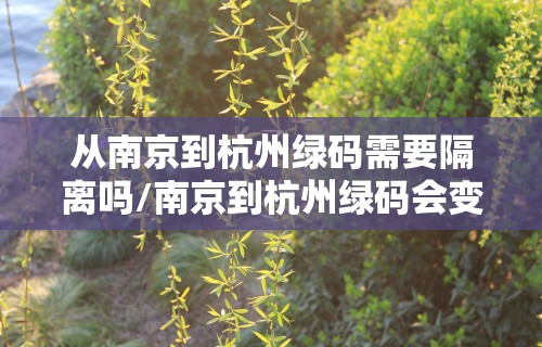 从南京到杭州绿码需要隔离吗/南京到杭州绿码会变色吗
