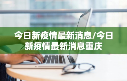 今日新疫情最新消息/今日新疫情最新消息重庆