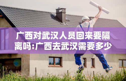 广西对武汉人员回来要隔离吗:广西去武汉需要多少个小时