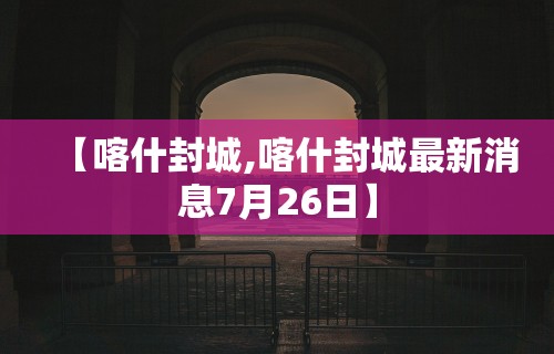 【喀什封城,喀什封城最新消息7月26日】
