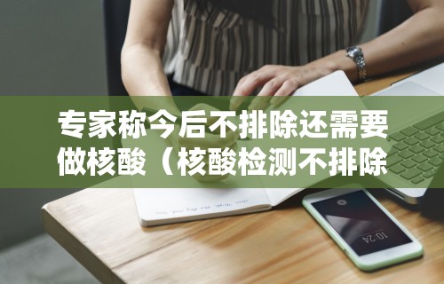 专家称今后不排除还需要做核酸（核酸检测不排除阳性可能什么意思）