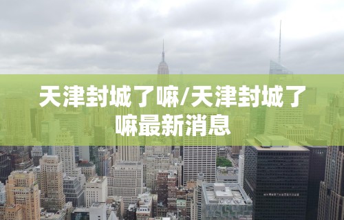 天津封城了嘛/天津封城了嘛最新消息