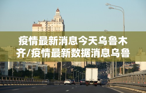 疫情最新消息今天乌鲁木齐/疫情最新数据消息乌鲁木齐新增