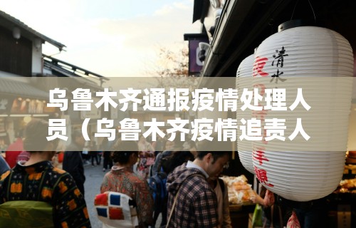 乌鲁木齐通报疫情处理人员（乌鲁木齐疫情追责人员名单）