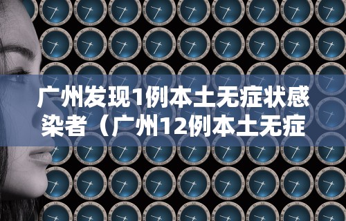广州发现1例本土无症状感染者（广州12例本土无症状）