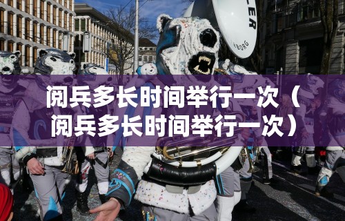 阅兵多长时间举行一次（阅兵多长时间举行一次）