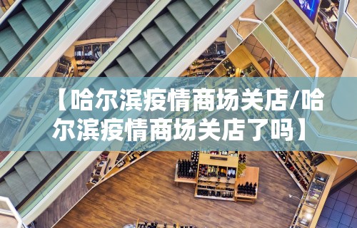 【哈尔滨疫情商场关店/哈尔滨疫情商场关店了吗】