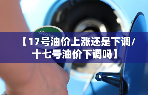 【17号油价上涨还是下调/十七号油价下调吗】 【17号油价上涨还是下调/十七号油价下调吗】