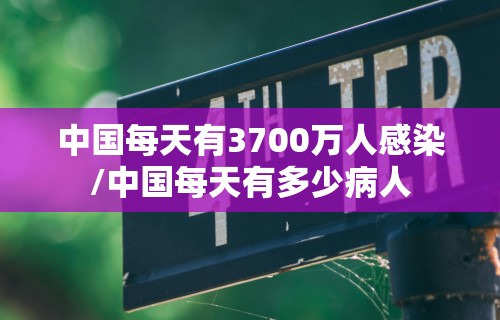 中国每天有3700万人感染/中国每天有多少病人