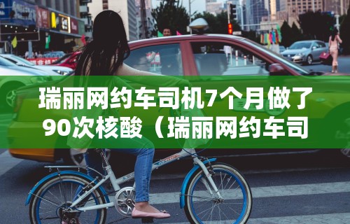 瑞丽网约车司机7个月做了90次核酸（瑞丽网约车司机7个月做了90次核酸检查）