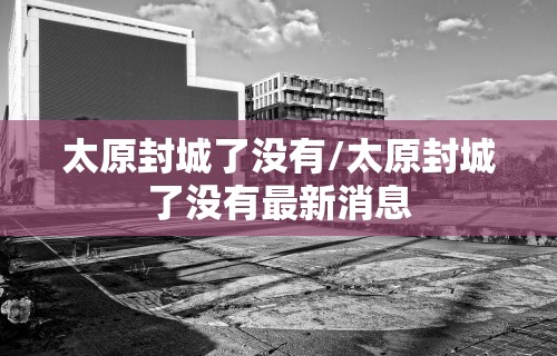 太原封城了没有/太原封城了没有最新消息 太原封城了没有/太原封城了没有最新消息