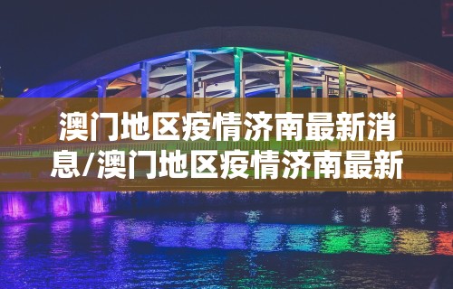澳门地区疫情济南最新消息/澳门地区疫情济南最新消息通知