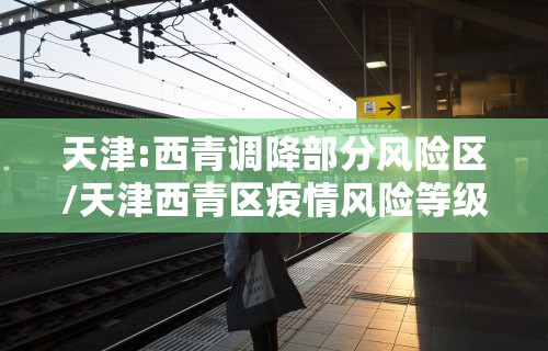 天津:西青调降部分风险区/天津西青区疫情风险等级评估