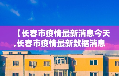 【长春市疫情最新消息今天,长春市疫情最新数据消息】 【长春市疫情最新消息今天,长春市疫情最新数据消息】