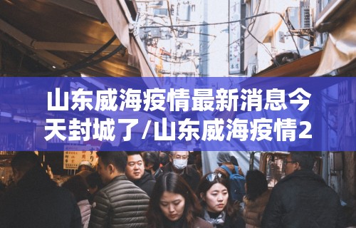 山东威海疫情最新消息今天封城了/山东威海疫情2021最新布置