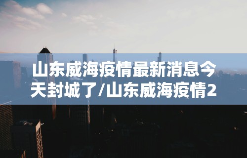 山东威海疫情最新消息今天封城了/山东威海疫情2021最新布置