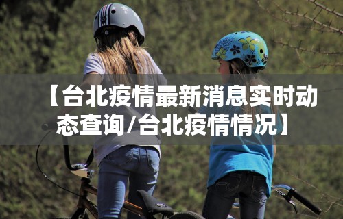 【台北疫情最新消息实时动态查询/台北疫情情况】