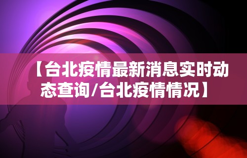 【台北疫情最新消息实时动态查询/台北疫情情况】