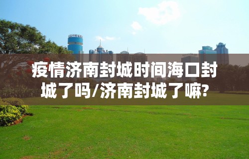 疫情济南封城时间海口封城了吗/济南封城了嘛?