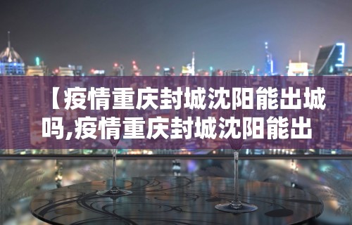 【疫情重庆封城沈阳能出城吗,疫情重庆封城沈阳能出城吗现在】