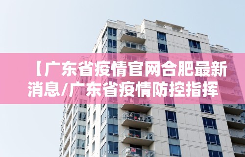 【广东省疫情官网合肥最新消息/广东省疫情防控指挥部最新通告】