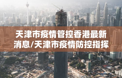 天津市疫情管控香港最新消息/天津市疫情防控指挥部办公室公告