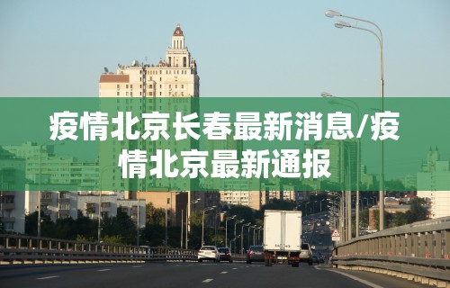 疫情北京长春最新消息/疫情北京最新通报