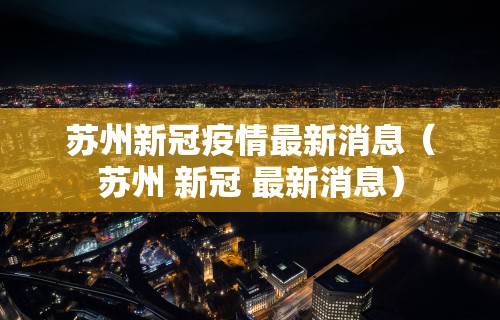 苏州新冠疫情最新消息（苏州 新冠 最新消息）