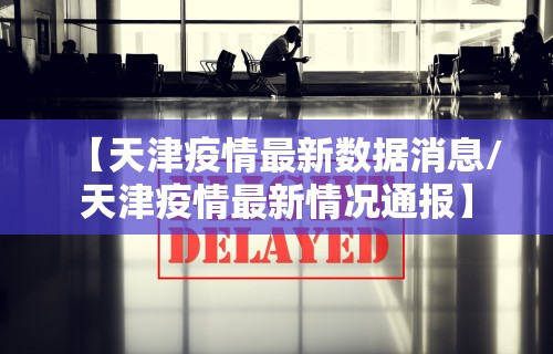 【天津疫情最新数据消息/天津疫情最新情况通报】