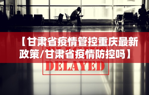 【甘肃省疫情管控重庆最新政策/甘肃省疫情防控吗】