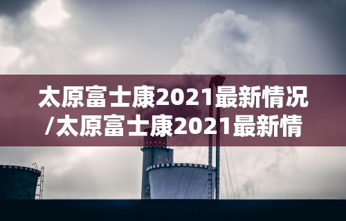 太原富士康2021最新情况/太原富士康2021最新情况视频