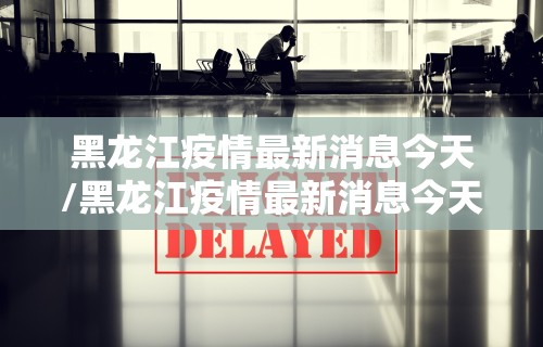 黑龙江疫情最新消息今天/黑龙江疫情最新消息今天