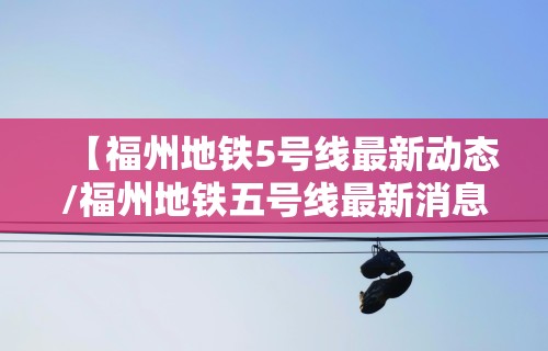 【福州地铁5号线最新动态/福州地铁五号线最新消息站点】