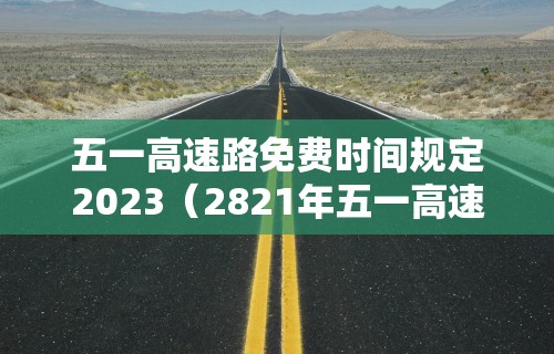 五一高速路免费时间规定2023(2821年五一高速免费吗?)